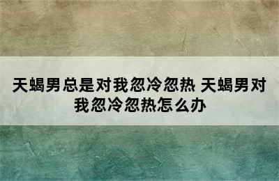 天蝎男总是对我忽冷忽热 天蝎男对我忽冷忽热怎么办